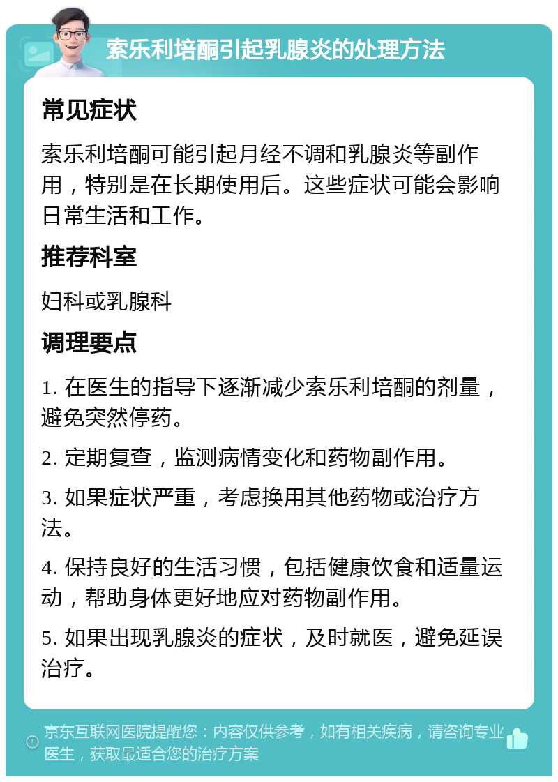 索乐利培酮引起乳腺炎的处理方法 常见症状 索乐利培酮可能引起月经不调和乳腺炎等副作用，特别是在长期使用后。这些症状可能会影响日常生活和工作。 推荐科室 妇科或乳腺科 调理要点 1. 在医生的指导下逐渐减少索乐利培酮的剂量，避免突然停药。 2. 定期复查，监测病情变化和药物副作用。 3. 如果症状严重，考虑换用其他药物或治疗方法。 4. 保持良好的生活习惯，包括健康饮食和适量运动，帮助身体更好地应对药物副作用。 5. 如果出现乳腺炎的症状，及时就医，避免延误治疗。