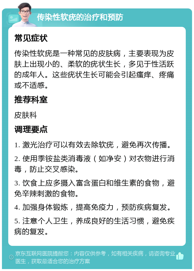 传染性软疣的治疗和预防 常见症状 传染性软疣是一种常见的皮肤病，主要表现为皮肤上出现小的、柔软的疣状生长，多见于性活跃的成年人。这些疣状生长可能会引起瘙痒、疼痛或不适感。 推荐科室 皮肤科 调理要点 1. 激光治疗可以有效去除软疣，避免再次传播。 2. 使用季铵盐类消毒液（如净安）对衣物进行消毒，防止交叉感染。 3. 饮食上应多摄入富含蛋白和维生素的食物，避免辛辣刺激的食物。 4. 加强身体锻炼，提高免疫力，预防疾病复发。 5. 注意个人卫生，养成良好的生活习惯，避免疾病的复发。