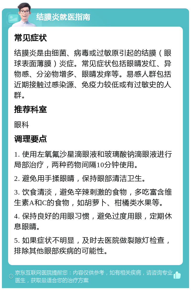 结膜炎就医指南 常见症状 结膜炎是由细菌、病毒或过敏原引起的结膜（眼球表面薄膜）炎症。常见症状包括眼睛发红、异物感、分泌物增多、眼睛发痒等。易感人群包括近期接触过感染源、免疫力较低或有过敏史的人群。 推荐科室 眼科 调理要点 1. 使用左氧氟沙星滴眼液和玻璃酸钠滴眼液进行局部治疗，两种药物间隔10分钟使用。 2. 避免用手揉眼睛，保持眼部清洁卫生。 3. 饮食清淡，避免辛辣刺激的食物，多吃富含维生素A和C的食物，如胡萝卜、柑橘类水果等。 4. 保持良好的用眼习惯，避免过度用眼，定期休息眼睛。 5. 如果症状不明显，及时去医院做裂隙灯检查，排除其他眼部疾病的可能性。