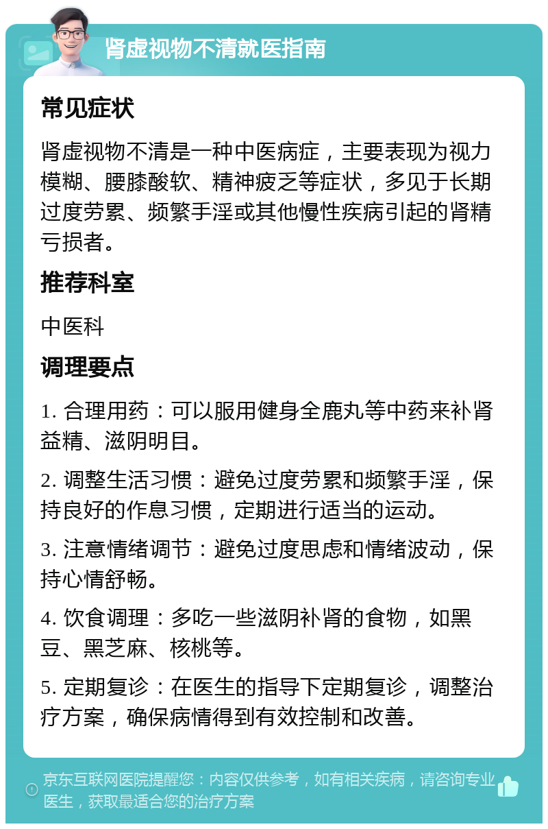 肾虚视物不清就医指南 常见症状 肾虚视物不清是一种中医病症，主要表现为视力模糊、腰膝酸软、精神疲乏等症状，多见于长期过度劳累、频繁手淫或其他慢性疾病引起的肾精亏损者。 推荐科室 中医科 调理要点 1. 合理用药：可以服用健身全鹿丸等中药来补肾益精、滋阴明目。 2. 调整生活习惯：避免过度劳累和频繁手淫，保持良好的作息习惯，定期进行适当的运动。 3. 注意情绪调节：避免过度思虑和情绪波动，保持心情舒畅。 4. 饮食调理：多吃一些滋阴补肾的食物，如黑豆、黑芝麻、核桃等。 5. 定期复诊：在医生的指导下定期复诊，调整治疗方案，确保病情得到有效控制和改善。