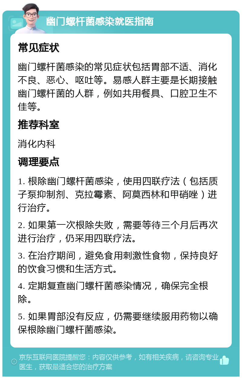 幽门螺杆菌感染就医指南 常见症状 幽门螺杆菌感染的常见症状包括胃部不适、消化不良、恶心、呕吐等。易感人群主要是长期接触幽门螺杆菌的人群，例如共用餐具、口腔卫生不佳等。 推荐科室 消化内科 调理要点 1. 根除幽门螺杆菌感染，使用四联疗法（包括质子泵抑制剂、克拉霉素、阿莫西林和甲硝唑）进行治疗。 2. 如果第一次根除失败，需要等待三个月后再次进行治疗，仍采用四联疗法。 3. 在治疗期间，避免食用刺激性食物，保持良好的饮食习惯和生活方式。 4. 定期复查幽门螺杆菌感染情况，确保完全根除。 5. 如果胃部没有反应，仍需要继续服用药物以确保根除幽门螺杆菌感染。