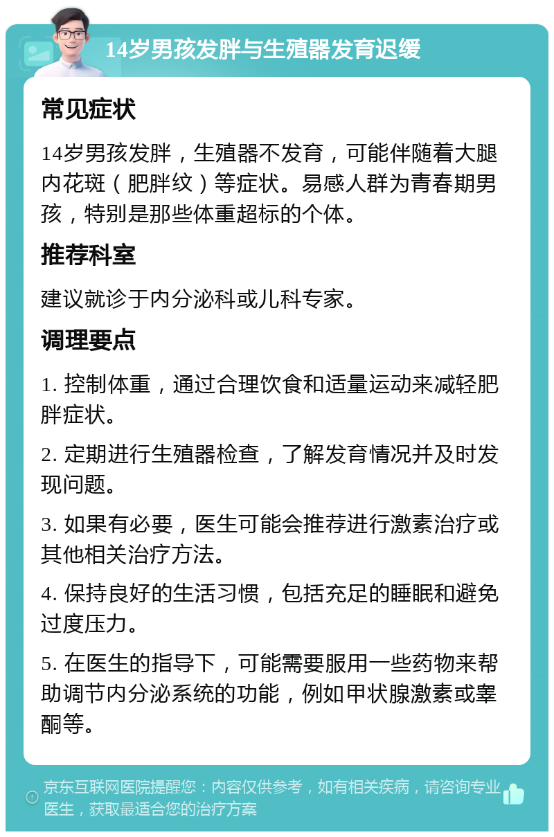 14岁男孩发胖与生殖器发育迟缓 常见症状 14岁男孩发胖，生殖器不发育，可能伴随着大腿内花斑（肥胖纹）等症状。易感人群为青春期男孩，特别是那些体重超标的个体。 推荐科室 建议就诊于内分泌科或儿科专家。 调理要点 1. 控制体重，通过合理饮食和适量运动来减轻肥胖症状。 2. 定期进行生殖器检查，了解发育情况并及时发现问题。 3. 如果有必要，医生可能会推荐进行激素治疗或其他相关治疗方法。 4. 保持良好的生活习惯，包括充足的睡眠和避免过度压力。 5. 在医生的指导下，可能需要服用一些药物来帮助调节内分泌系统的功能，例如甲状腺激素或睾酮等。