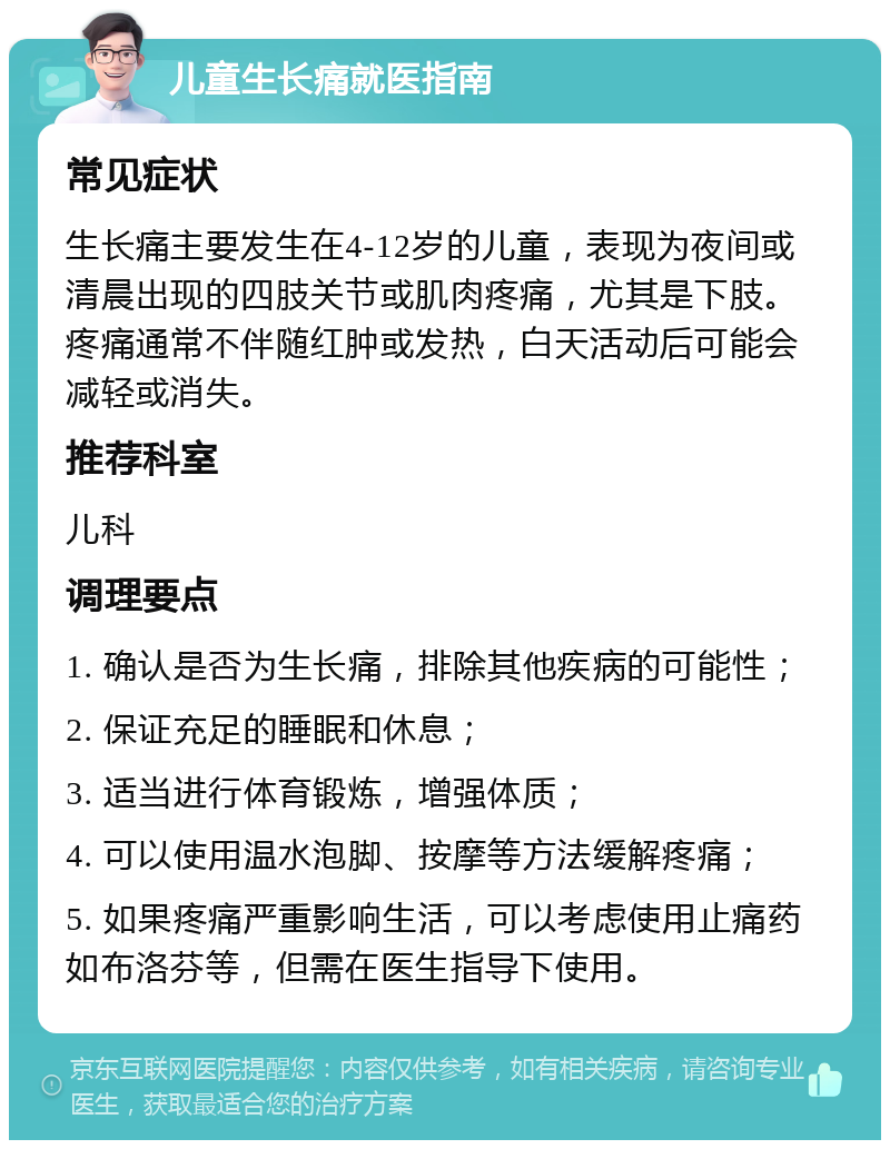 儿童生长痛就医指南 常见症状 生长痛主要发生在4-12岁的儿童，表现为夜间或清晨出现的四肢关节或肌肉疼痛，尤其是下肢。疼痛通常不伴随红肿或发热，白天活动后可能会减轻或消失。 推荐科室 儿科 调理要点 1. 确认是否为生长痛，排除其他疾病的可能性； 2. 保证充足的睡眠和休息； 3. 适当进行体育锻炼，增强体质； 4. 可以使用温水泡脚、按摩等方法缓解疼痛； 5. 如果疼痛严重影响生活，可以考虑使用止痛药如布洛芬等，但需在医生指导下使用。