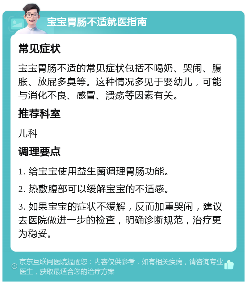 宝宝胃肠不适就医指南 常见症状 宝宝胃肠不适的常见症状包括不喝奶、哭闹、腹胀、放屁多臭等。这种情况多见于婴幼儿，可能与消化不良、感冒、溃疡等因素有关。 推荐科室 儿科 调理要点 1. 给宝宝使用益生菌调理胃肠功能。 2. 热敷腹部可以缓解宝宝的不适感。 3. 如果宝宝的症状不缓解，反而加重哭闹，建议去医院做进一步的检查，明确诊断规范，治疗更为稳妥。