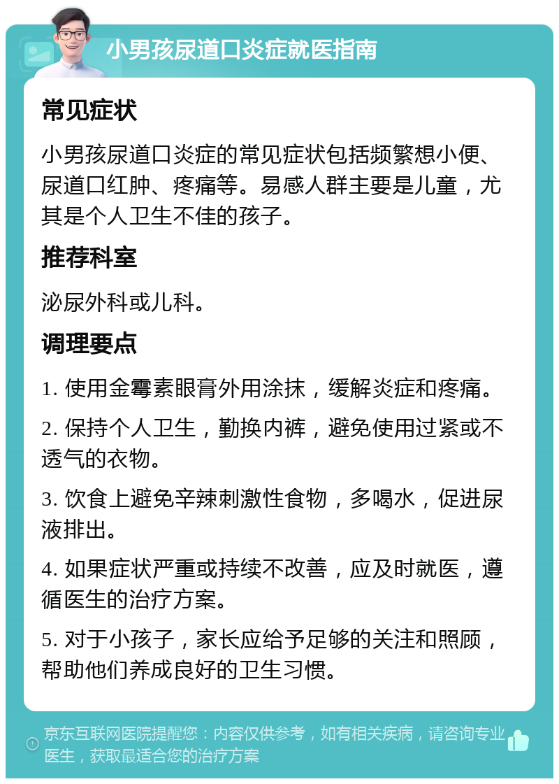 小男孩尿道口炎症就医指南 常见症状 小男孩尿道口炎症的常见症状包括频繁想小便、尿道口红肿、疼痛等。易感人群主要是儿童，尤其是个人卫生不佳的孩子。 推荐科室 泌尿外科或儿科。 调理要点 1. 使用金霉素眼膏外用涂抹，缓解炎症和疼痛。 2. 保持个人卫生，勤换内裤，避免使用过紧或不透气的衣物。 3. 饮食上避免辛辣刺激性食物，多喝水，促进尿液排出。 4. 如果症状严重或持续不改善，应及时就医，遵循医生的治疗方案。 5. 对于小孩子，家长应给予足够的关注和照顾，帮助他们养成良好的卫生习惯。