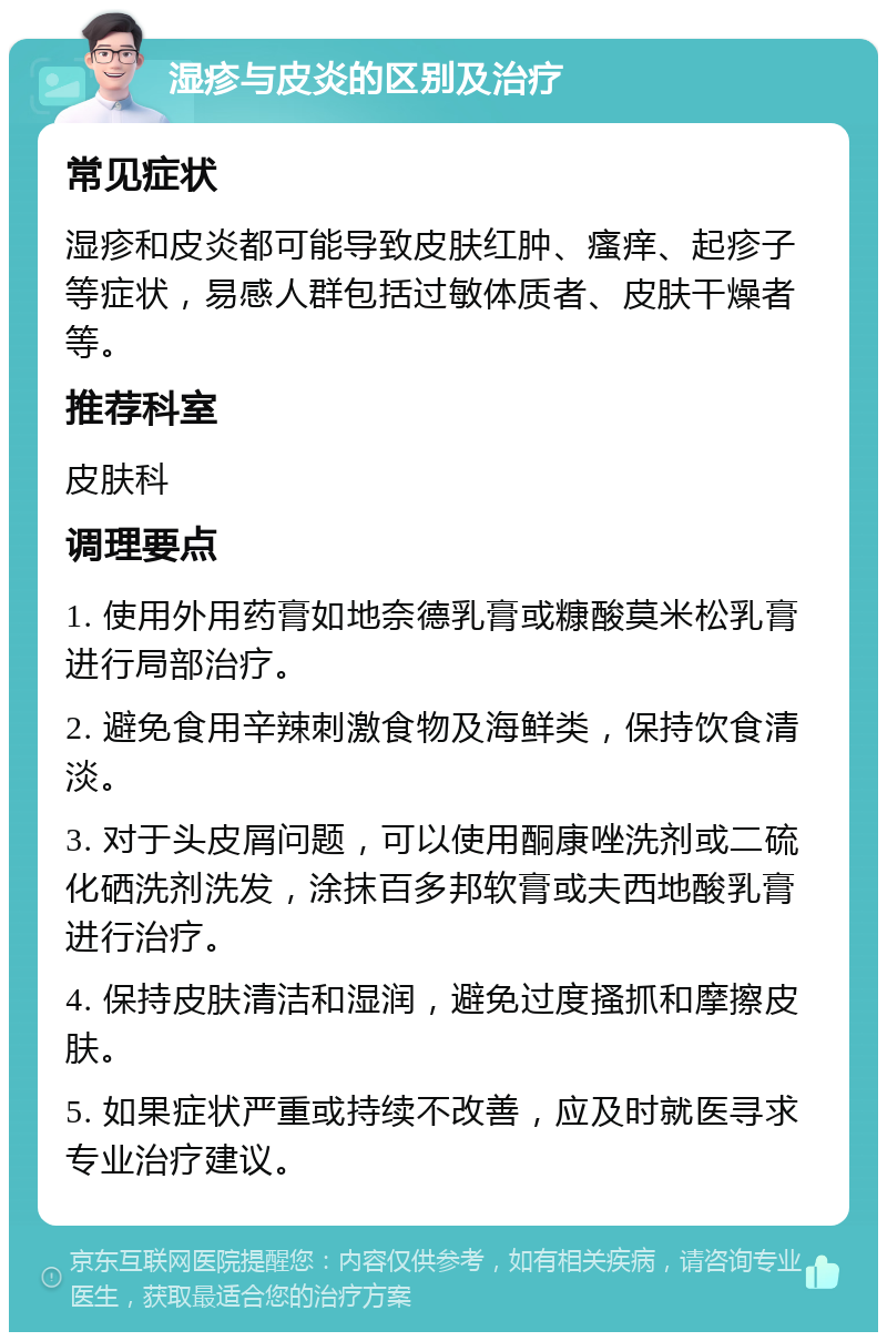 湿疹与皮炎的区别及治疗 常见症状 湿疹和皮炎都可能导致皮肤红肿、瘙痒、起疹子等症状，易感人群包括过敏体质者、皮肤干燥者等。 推荐科室 皮肤科 调理要点 1. 使用外用药膏如地奈德乳膏或糠酸莫米松乳膏进行局部治疗。 2. 避免食用辛辣刺激食物及海鲜类，保持饮食清淡。 3. 对于头皮屑问题，可以使用酮康唑洗剂或二硫化硒洗剂洗发，涂抹百多邦软膏或夫西地酸乳膏进行治疗。 4. 保持皮肤清洁和湿润，避免过度搔抓和摩擦皮肤。 5. 如果症状严重或持续不改善，应及时就医寻求专业治疗建议。