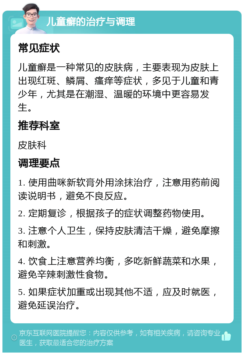 儿童癣的治疗与调理 常见症状 儿童癣是一种常见的皮肤病，主要表现为皮肤上出现红斑、鳞屑、瘙痒等症状，多见于儿童和青少年，尤其是在潮湿、温暖的环境中更容易发生。 推荐科室 皮肤科 调理要点 1. 使用曲咪新软膏外用涂抹治疗，注意用药前阅读说明书，避免不良反应。 2. 定期复诊，根据孩子的症状调整药物使用。 3. 注意个人卫生，保持皮肤清洁干燥，避免摩擦和刺激。 4. 饮食上注意营养均衡，多吃新鲜蔬菜和水果，避免辛辣刺激性食物。 5. 如果症状加重或出现其他不适，应及时就医，避免延误治疗。