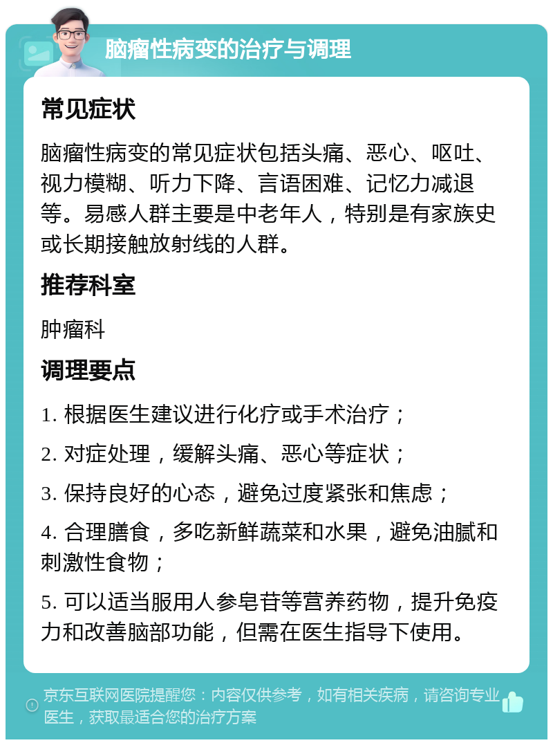 脑瘤性病变的治疗与调理 常见症状 脑瘤性病变的常见症状包括头痛、恶心、呕吐、视力模糊、听力下降、言语困难、记忆力减退等。易感人群主要是中老年人，特别是有家族史或长期接触放射线的人群。 推荐科室 肿瘤科 调理要点 1. 根据医生建议进行化疗或手术治疗； 2. 对症处理，缓解头痛、恶心等症状； 3. 保持良好的心态，避免过度紧张和焦虑； 4. 合理膳食，多吃新鲜蔬菜和水果，避免油腻和刺激性食物； 5. 可以适当服用人参皂苷等营养药物，提升免疫力和改善脑部功能，但需在医生指导下使用。