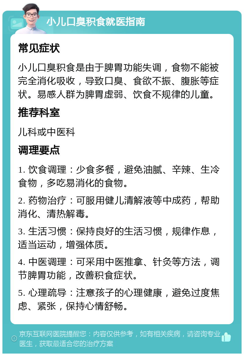 小儿口臭积食就医指南 常见症状 小儿口臭积食是由于脾胃功能失调，食物不能被完全消化吸收，导致口臭、食欲不振、腹胀等症状。易感人群为脾胃虚弱、饮食不规律的儿童。 推荐科室 儿科或中医科 调理要点 1. 饮食调理：少食多餐，避免油腻、辛辣、生冷食物，多吃易消化的食物。 2. 药物治疗：可服用健儿清解液等中成药，帮助消化、清热解毒。 3. 生活习惯：保持良好的生活习惯，规律作息，适当运动，增强体质。 4. 中医调理：可采用中医推拿、针灸等方法，调节脾胃功能，改善积食症状。 5. 心理疏导：注意孩子的心理健康，避免过度焦虑、紧张，保持心情舒畅。