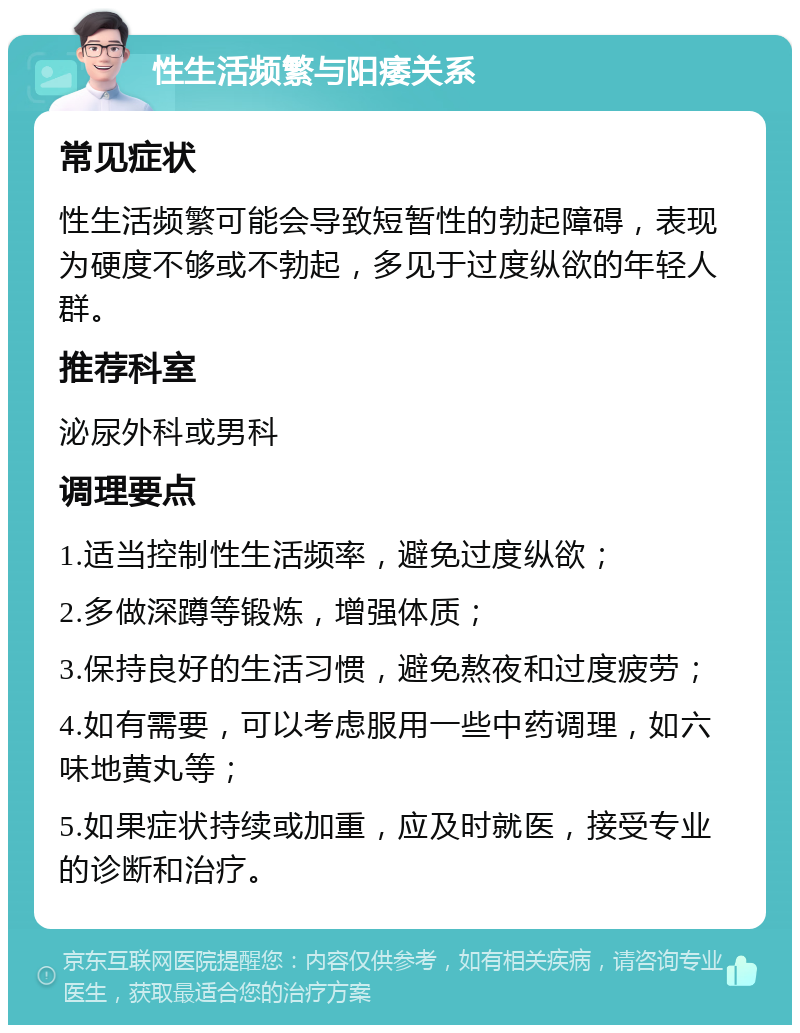 性生活频繁与阳痿关系 常见症状 性生活频繁可能会导致短暂性的勃起障碍，表现为硬度不够或不勃起，多见于过度纵欲的年轻人群。 推荐科室 泌尿外科或男科 调理要点 1.适当控制性生活频率，避免过度纵欲； 2.多做深蹲等锻炼，增强体质； 3.保持良好的生活习惯，避免熬夜和过度疲劳； 4.如有需要，可以考虑服用一些中药调理，如六味地黄丸等； 5.如果症状持续或加重，应及时就医，接受专业的诊断和治疗。