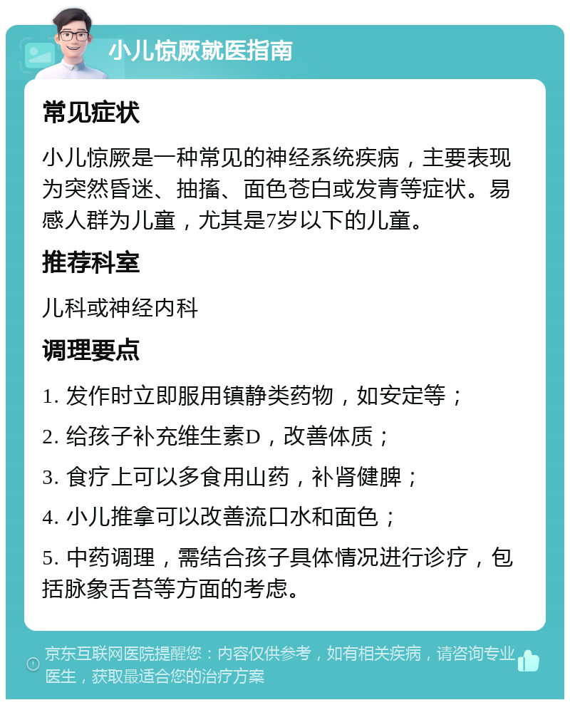 小儿惊厥就医指南 常见症状 小儿惊厥是一种常见的神经系统疾病，主要表现为突然昏迷、抽搐、面色苍白或发青等症状。易感人群为儿童，尤其是7岁以下的儿童。 推荐科室 儿科或神经内科 调理要点 1. 发作时立即服用镇静类药物，如安定等； 2. 给孩子补充维生素D，改善体质； 3. 食疗上可以多食用山药，补肾健脾； 4. 小儿推拿可以改善流口水和面色； 5. 中药调理，需结合孩子具体情况进行诊疗，包括脉象舌苔等方面的考虑。