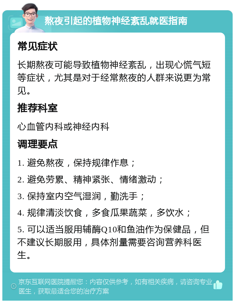 熬夜引起的植物神经紊乱就医指南 常见症状 长期熬夜可能导致植物神经紊乱，出现心慌气短等症状，尤其是对于经常熬夜的人群来说更为常见。 推荐科室 心血管内科或神经内科 调理要点 1. 避免熬夜，保持规律作息； 2. 避免劳累、精神紧张、情绪激动； 3. 保持室内空气湿润，勤洗手； 4. 规律清淡饮食，多食瓜果蔬菜，多饮水； 5. 可以适当服用辅酶Q10和鱼油作为保健品，但不建议长期服用，具体剂量需要咨询营养科医生。