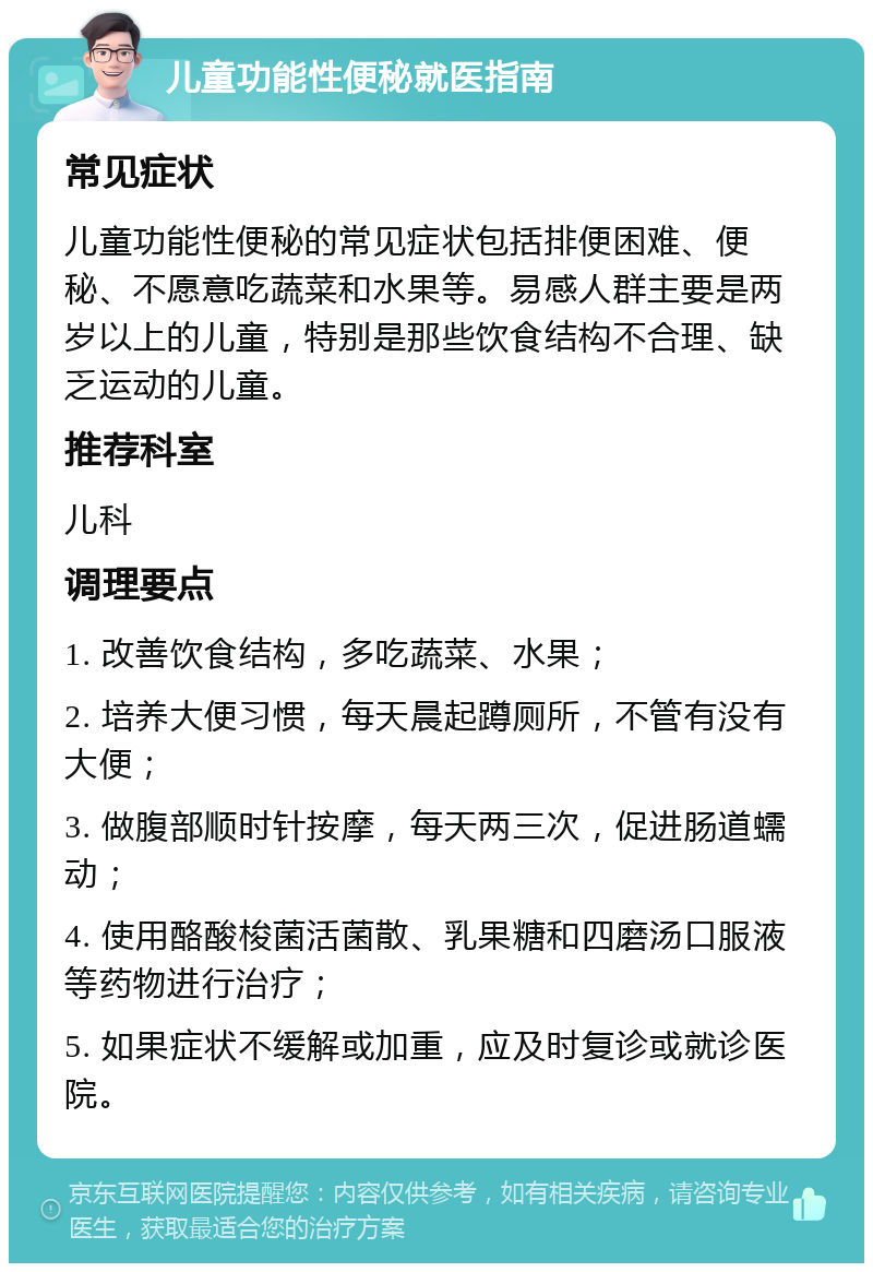 儿童功能性便秘就医指南 常见症状 儿童功能性便秘的常见症状包括排便困难、便秘、不愿意吃蔬菜和水果等。易感人群主要是两岁以上的儿童，特别是那些饮食结构不合理、缺乏运动的儿童。 推荐科室 儿科 调理要点 1. 改善饮食结构，多吃蔬菜、水果； 2. 培养大便习惯，每天晨起蹲厕所，不管有没有大便； 3. 做腹部顺时针按摩，每天两三次，促进肠道蠕动； 4. 使用酪酸梭菌活菌散、乳果糖和四磨汤口服液等药物进行治疗； 5. 如果症状不缓解或加重，应及时复诊或就诊医院。