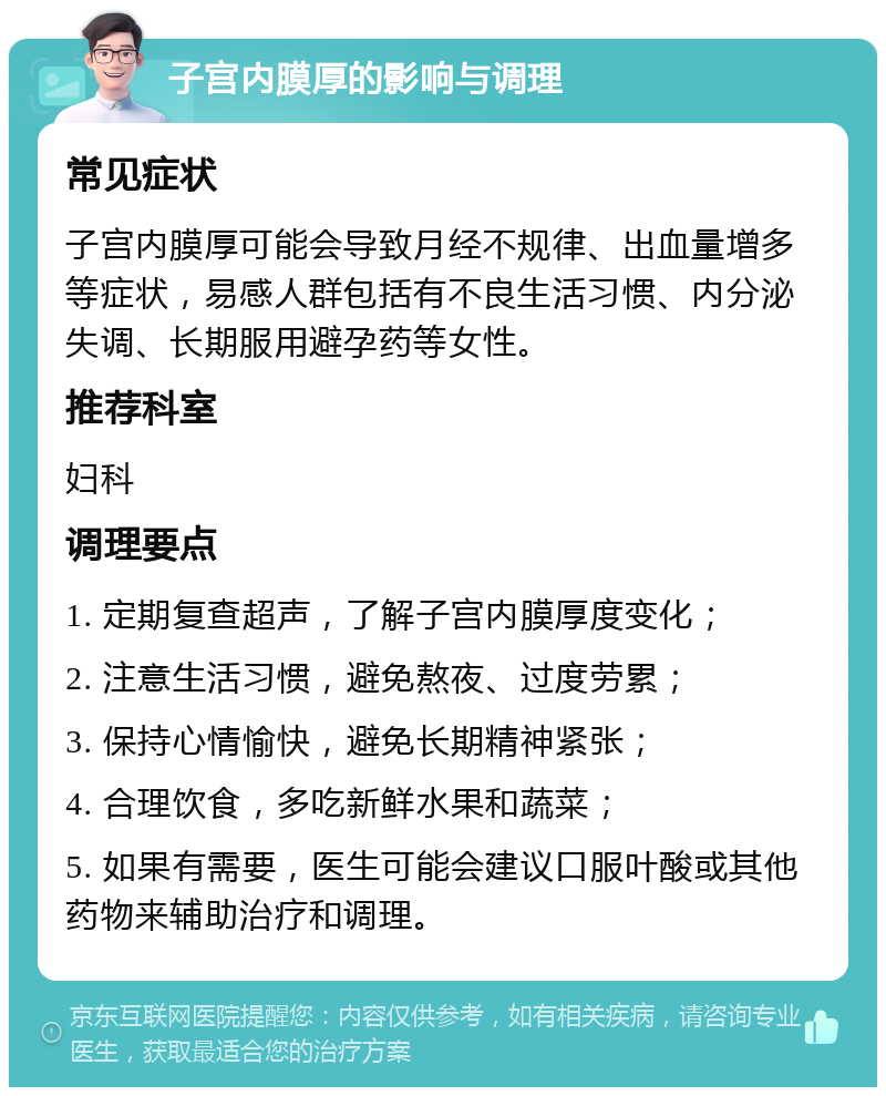 子宫内膜厚的影响与调理 常见症状 子宫内膜厚可能会导致月经不规律、出血量增多等症状，易感人群包括有不良生活习惯、内分泌失调、长期服用避孕药等女性。 推荐科室 妇科 调理要点 1. 定期复查超声，了解子宫内膜厚度变化； 2. 注意生活习惯，避免熬夜、过度劳累； 3. 保持心情愉快，避免长期精神紧张； 4. 合理饮食，多吃新鲜水果和蔬菜； 5. 如果有需要，医生可能会建议口服叶酸或其他药物来辅助治疗和调理。