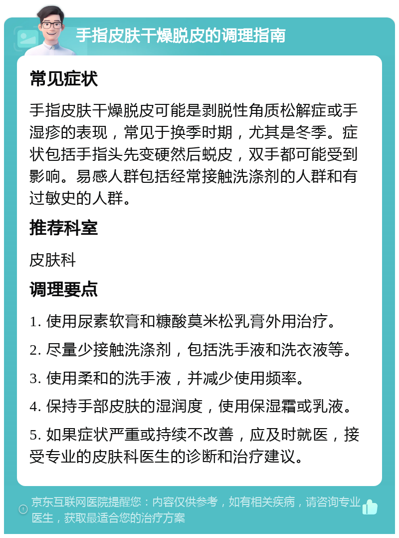 手指皮肤干燥脱皮的调理指南 常见症状 手指皮肤干燥脱皮可能是剥脱性角质松解症或手湿疹的表现，常见于换季时期，尤其是冬季。症状包括手指头先变硬然后蜕皮，双手都可能受到影响。易感人群包括经常接触洗涤剂的人群和有过敏史的人群。 推荐科室 皮肤科 调理要点 1. 使用尿素软膏和糠酸莫米松乳膏外用治疗。 2. 尽量少接触洗涤剂，包括洗手液和洗衣液等。 3. 使用柔和的洗手液，并减少使用频率。 4. 保持手部皮肤的湿润度，使用保湿霜或乳液。 5. 如果症状严重或持续不改善，应及时就医，接受专业的皮肤科医生的诊断和治疗建议。