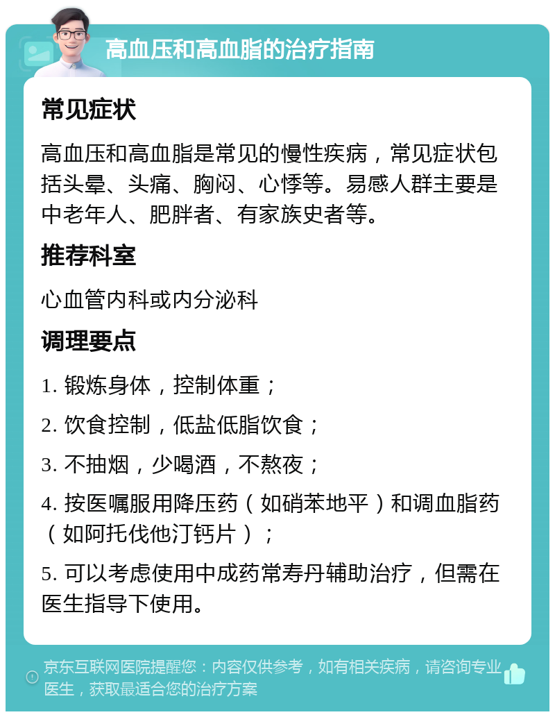 高血压和高血脂的治疗指南 常见症状 高血压和高血脂是常见的慢性疾病，常见症状包括头晕、头痛、胸闷、心悸等。易感人群主要是中老年人、肥胖者、有家族史者等。 推荐科室 心血管内科或内分泌科 调理要点 1. 锻炼身体，控制体重； 2. 饮食控制，低盐低脂饮食； 3. 不抽烟，少喝酒，不熬夜； 4. 按医嘱服用降压药（如硝苯地平）和调血脂药（如阿托伐他汀钙片）； 5. 可以考虑使用中成药常寿丹辅助治疗，但需在医生指导下使用。