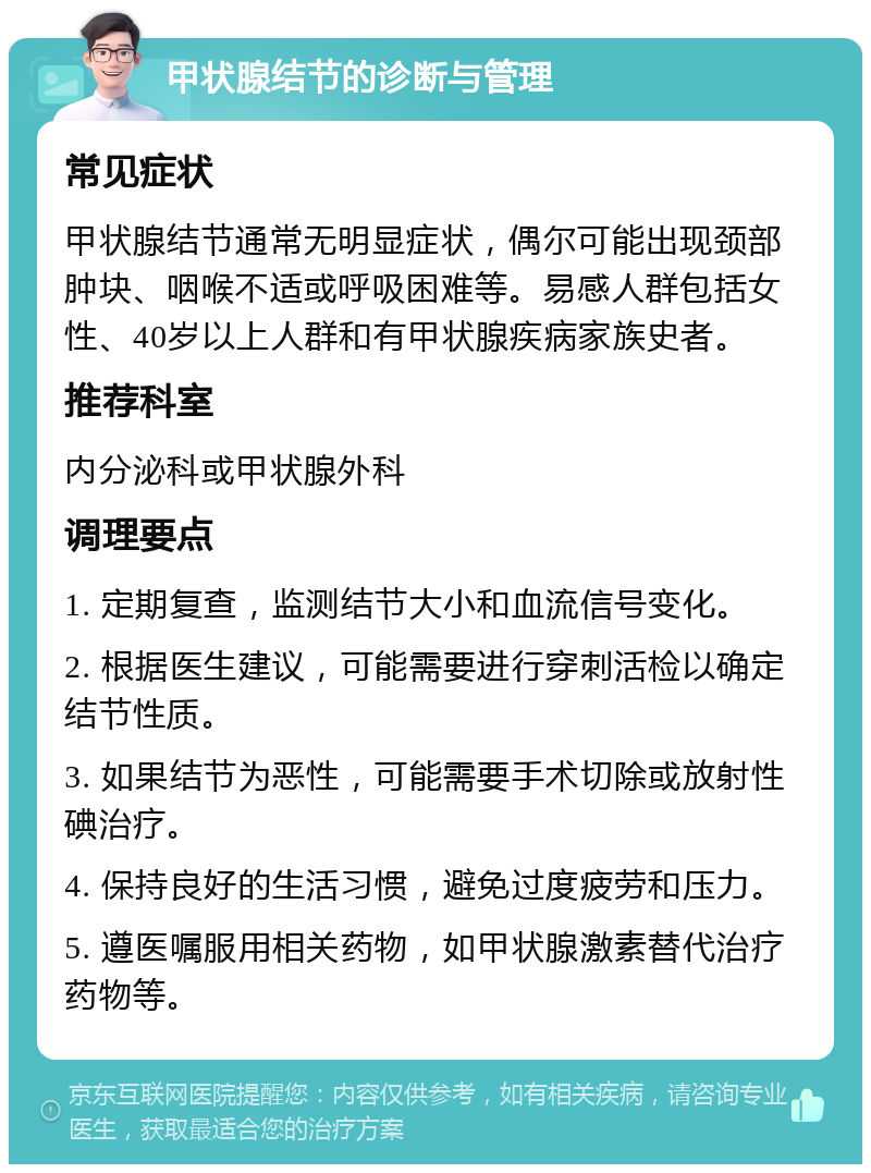 甲状腺结节的诊断与管理 常见症状 甲状腺结节通常无明显症状，偶尔可能出现颈部肿块、咽喉不适或呼吸困难等。易感人群包括女性、40岁以上人群和有甲状腺疾病家族史者。 推荐科室 内分泌科或甲状腺外科 调理要点 1. 定期复查，监测结节大小和血流信号变化。 2. 根据医生建议，可能需要进行穿刺活检以确定结节性质。 3. 如果结节为恶性，可能需要手术切除或放射性碘治疗。 4. 保持良好的生活习惯，避免过度疲劳和压力。 5. 遵医嘱服用相关药物，如甲状腺激素替代治疗药物等。