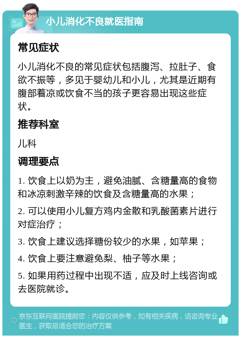 小儿消化不良就医指南 常见症状 小儿消化不良的常见症状包括腹泻、拉肚子、食欲不振等，多见于婴幼儿和小儿，尤其是近期有腹部着凉或饮食不当的孩子更容易出现这些症状。 推荐科室 儿科 调理要点 1. 饮食上以奶为主，避免油腻、含糖量高的食物和冰凉刺激辛辣的饮食及含糖量高的水果； 2. 可以使用小儿复方鸡内金散和乳酸菌素片进行对症治疗； 3. 饮食上建议选择糖份较少的水果，如苹果； 4. 饮食上要注意避免梨、柚子等水果； 5. 如果用药过程中出现不适，应及时上线咨询或去医院就诊。