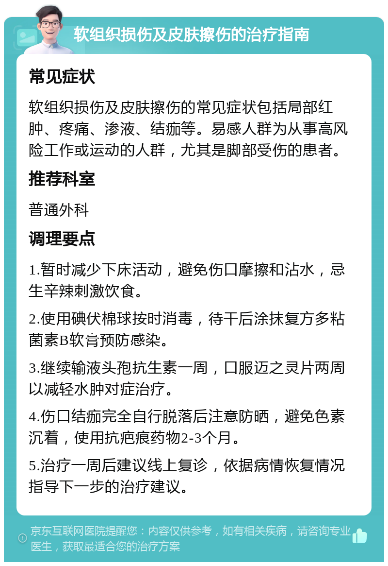 软组织损伤及皮肤擦伤的治疗指南 常见症状 软组织损伤及皮肤擦伤的常见症状包括局部红肿、疼痛、渗液、结痂等。易感人群为从事高风险工作或运动的人群，尤其是脚部受伤的患者。 推荐科室 普通外科 调理要点 1.暂时减少下床活动，避免伤口摩擦和沾水，忌生辛辣刺激饮食。 2.使用碘伏棉球按时消毒，待干后涂抹复方多粘菌素B软膏预防感染。 3.继续输液头孢抗生素一周，口服迈之灵片两周以减轻水肿对症治疗。 4.伤口结痂完全自行脱落后注意防晒，避免色素沉着，使用抗疤痕药物2-3个月。 5.治疗一周后建议线上复诊，依据病情恢复情况指导下一步的治疗建议。