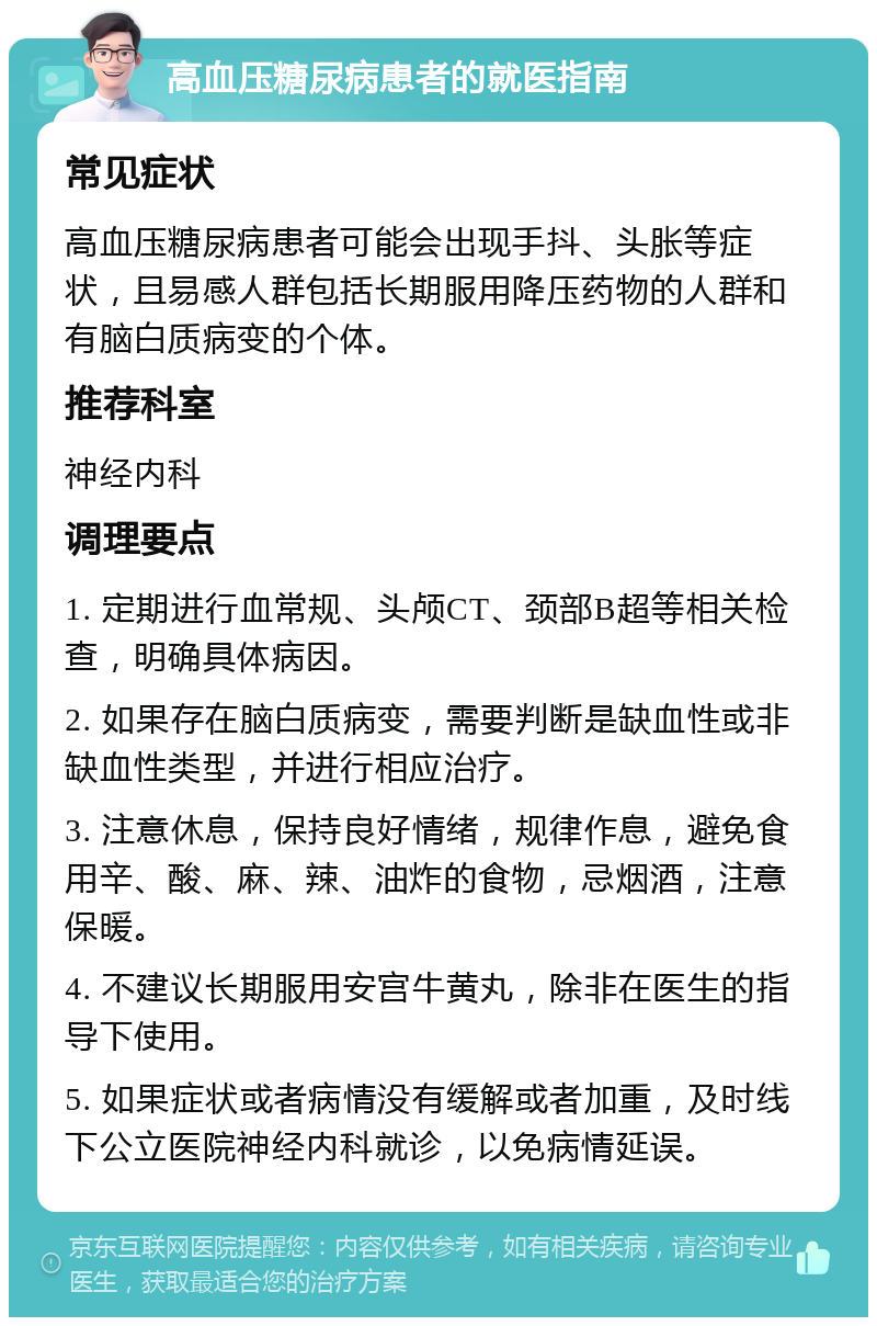 高血压糖尿病患者的就医指南 常见症状 高血压糖尿病患者可能会出现手抖、头胀等症状，且易感人群包括长期服用降压药物的人群和有脑白质病变的个体。 推荐科室 神经内科 调理要点 1. 定期进行血常规、头颅CT、颈部B超等相关检查，明确具体病因。 2. 如果存在脑白质病变，需要判断是缺血性或非缺血性类型，并进行相应治疗。 3. 注意休息，保持良好情绪，规律作息，避免食用辛、酸、麻、辣、油炸的食物，忌烟酒，注意保暖。 4. 不建议长期服用安宫牛黄丸，除非在医生的指导下使用。 5. 如果症状或者病情没有缓解或者加重，及时线下公立医院神经内科就诊，以免病情延误。