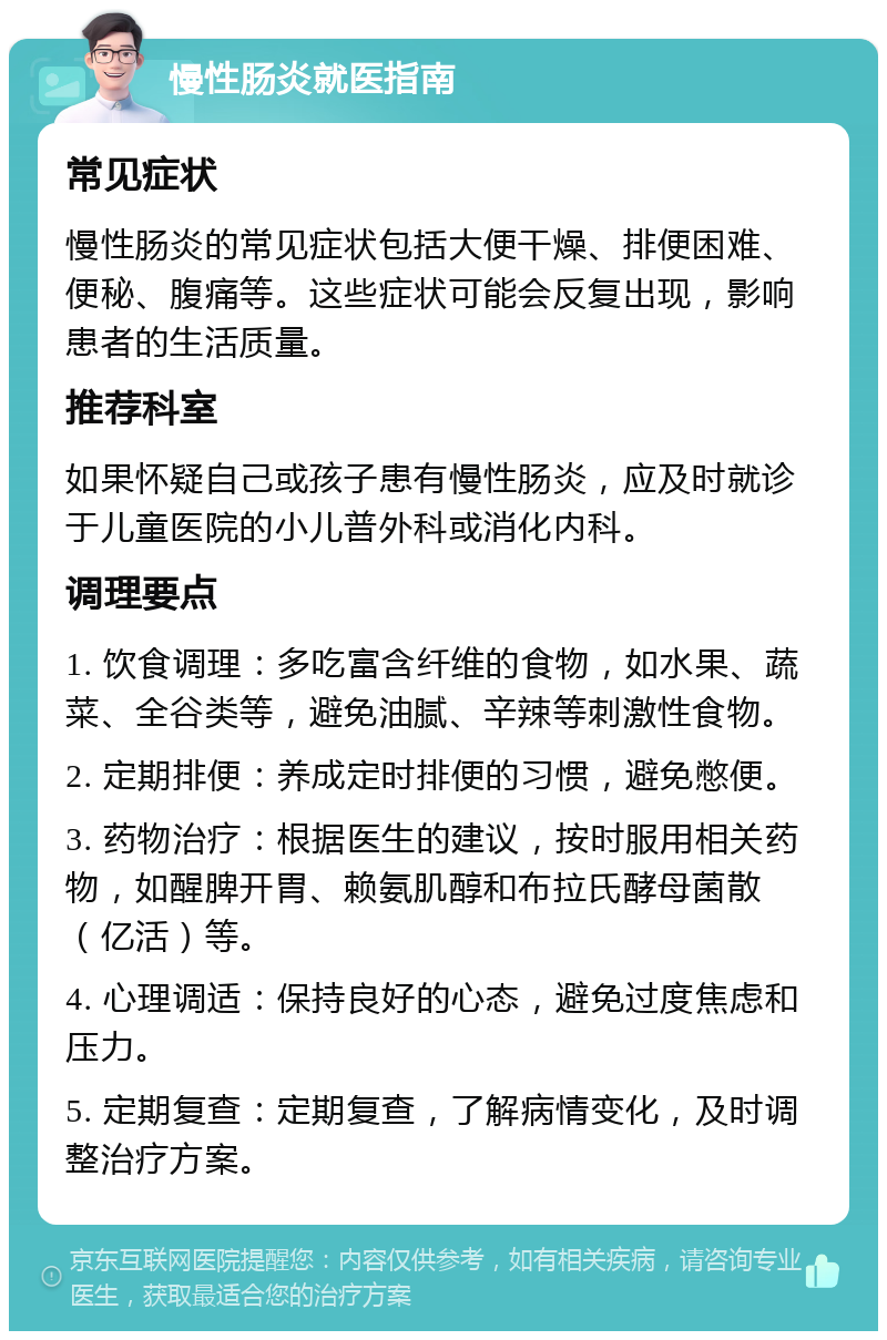 慢性肠炎就医指南 常见症状 慢性肠炎的常见症状包括大便干燥、排便困难、便秘、腹痛等。这些症状可能会反复出现，影响患者的生活质量。 推荐科室 如果怀疑自己或孩子患有慢性肠炎，应及时就诊于儿童医院的小儿普外科或消化内科。 调理要点 1. 饮食调理：多吃富含纤维的食物，如水果、蔬菜、全谷类等，避免油腻、辛辣等刺激性食物。 2. 定期排便：养成定时排便的习惯，避免憋便。 3. 药物治疗：根据医生的建议，按时服用相关药物，如醒脾开胃、赖氨肌醇和布拉氏酵母菌散（亿活）等。 4. 心理调适：保持良好的心态，避免过度焦虑和压力。 5. 定期复查：定期复查，了解病情变化，及时调整治疗方案。