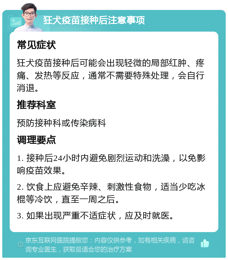 狂犬疫苗接种后注意事项 常见症状 狂犬疫苗接种后可能会出现轻微的局部红肿、疼痛、发热等反应，通常不需要特殊处理，会自行消退。 推荐科室 预防接种科或传染病科 调理要点 1. 接种后24小时内避免剧烈运动和洗澡，以免影响疫苗效果。 2. 饮食上应避免辛辣、刺激性食物，适当少吃冰棍等冷饮，直至一周之后。 3. 如果出现严重不适症状，应及时就医。