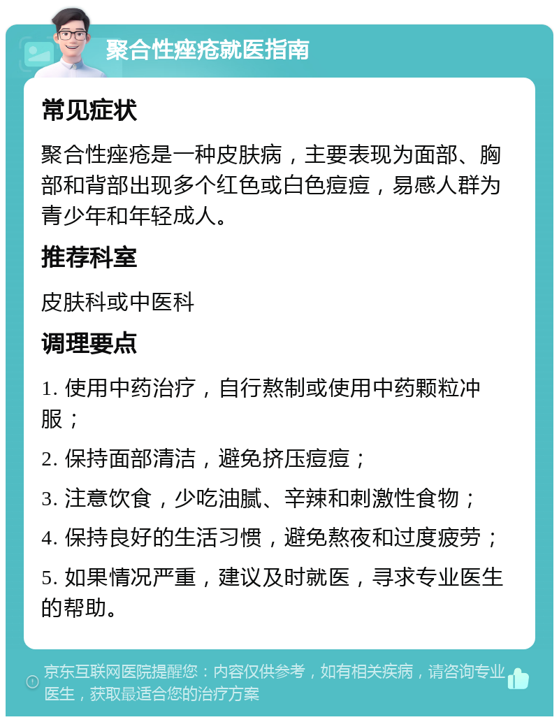 聚合性痤疮就医指南 常见症状 聚合性痤疮是一种皮肤病，主要表现为面部、胸部和背部出现多个红色或白色痘痘，易感人群为青少年和年轻成人。 推荐科室 皮肤科或中医科 调理要点 1. 使用中药治疗，自行熬制或使用中药颗粒冲服； 2. 保持面部清洁，避免挤压痘痘； 3. 注意饮食，少吃油腻、辛辣和刺激性食物； 4. 保持良好的生活习惯，避免熬夜和过度疲劳； 5. 如果情况严重，建议及时就医，寻求专业医生的帮助。