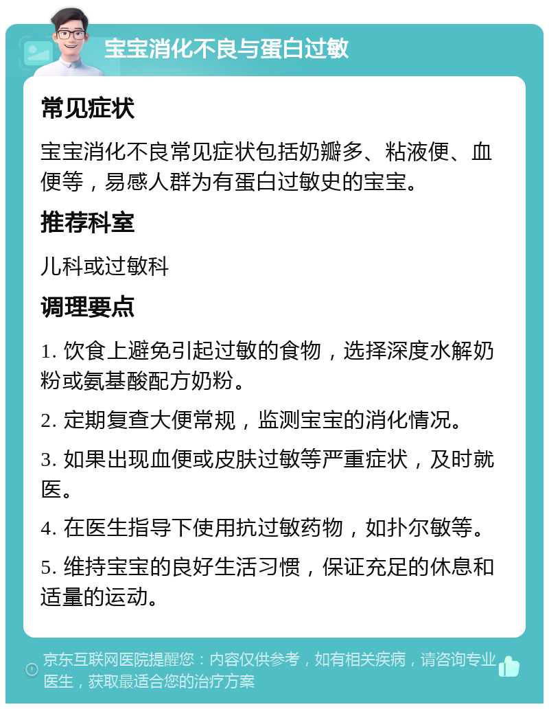 宝宝消化不良与蛋白过敏 常见症状 宝宝消化不良常见症状包括奶瓣多、粘液便、血便等，易感人群为有蛋白过敏史的宝宝。 推荐科室 儿科或过敏科 调理要点 1. 饮食上避免引起过敏的食物，选择深度水解奶粉或氨基酸配方奶粉。 2. 定期复查大便常规，监测宝宝的消化情况。 3. 如果出现血便或皮肤过敏等严重症状，及时就医。 4. 在医生指导下使用抗过敏药物，如扑尔敏等。 5. 维持宝宝的良好生活习惯，保证充足的休息和适量的运动。