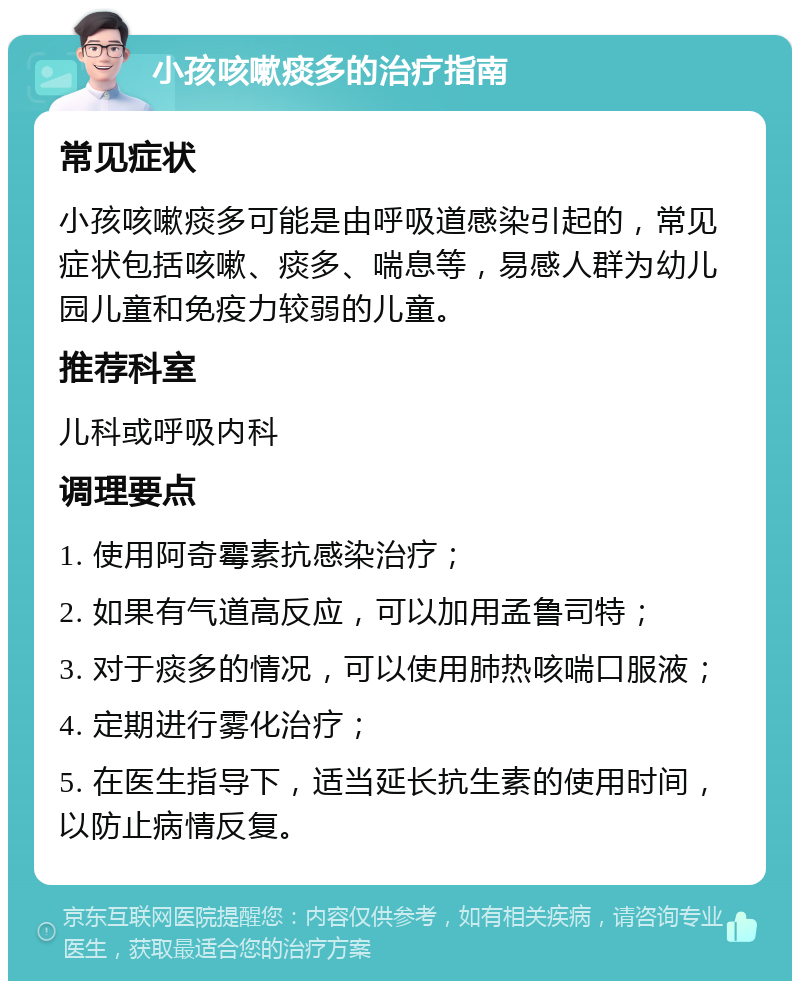 小孩咳嗽痰多的治疗指南 常见症状 小孩咳嗽痰多可能是由呼吸道感染引起的，常见症状包括咳嗽、痰多、喘息等，易感人群为幼儿园儿童和免疫力较弱的儿童。 推荐科室 儿科或呼吸内科 调理要点 1. 使用阿奇霉素抗感染治疗； 2. 如果有气道高反应，可以加用孟鲁司特； 3. 对于痰多的情况，可以使用肺热咳喘口服液； 4. 定期进行雾化治疗； 5. 在医生指导下，适当延长抗生素的使用时间，以防止病情反复。