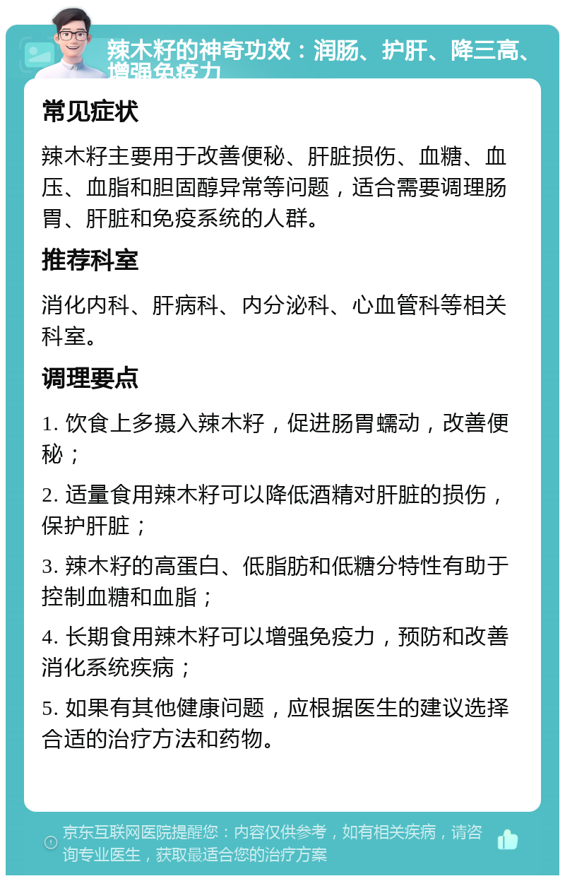 辣木籽的神奇功效：润肠、护肝、降三高、增强免疫力 常见症状 辣木籽主要用于改善便秘、肝脏损伤、血糖、血压、血脂和胆固醇异常等问题，适合需要调理肠胃、肝脏和免疫系统的人群。 推荐科室 消化内科、肝病科、内分泌科、心血管科等相关科室。 调理要点 1. 饮食上多摄入辣木籽，促进肠胃蠕动，改善便秘； 2. 适量食用辣木籽可以降低酒精对肝脏的损伤，保护肝脏； 3. 辣木籽的高蛋白、低脂肪和低糖分特性有助于控制血糖和血脂； 4. 长期食用辣木籽可以增强免疫力，预防和改善消化系统疾病； 5. 如果有其他健康问题，应根据医生的建议选择合适的治疗方法和药物。