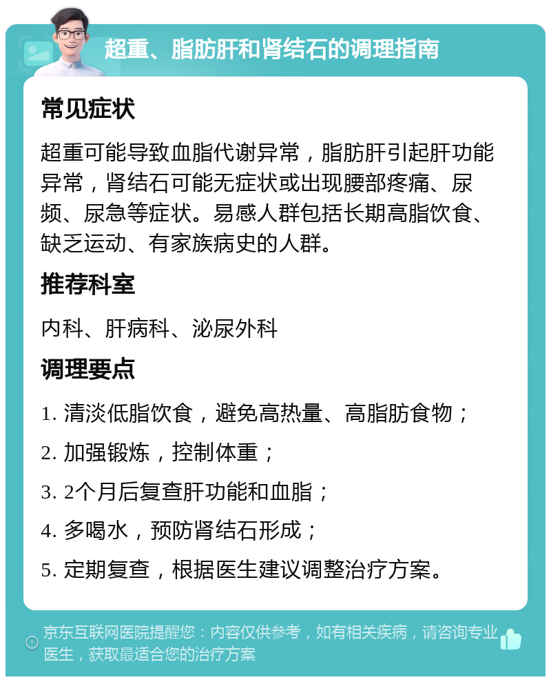 超重、脂肪肝和肾结石的调理指南 常见症状 超重可能导致血脂代谢异常，脂肪肝引起肝功能异常，肾结石可能无症状或出现腰部疼痛、尿频、尿急等症状。易感人群包括长期高脂饮食、缺乏运动、有家族病史的人群。 推荐科室 内科、肝病科、泌尿外科 调理要点 1. 清淡低脂饮食，避免高热量、高脂肪食物； 2. 加强锻炼，控制体重； 3. 2个月后复查肝功能和血脂； 4. 多喝水，预防肾结石形成； 5. 定期复查，根据医生建议调整治疗方案。