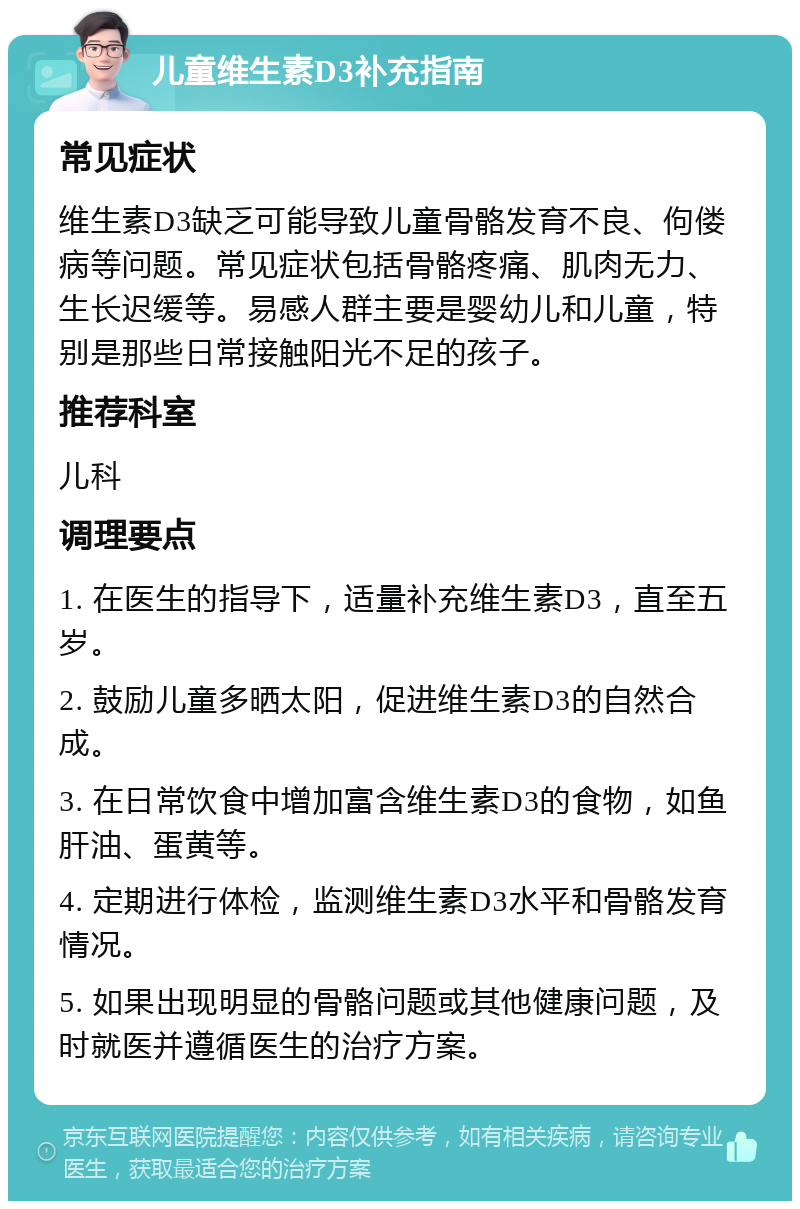 儿童维生素D3补充指南 常见症状 维生素D3缺乏可能导致儿童骨骼发育不良、佝偻病等问题。常见症状包括骨骼疼痛、肌肉无力、生长迟缓等。易感人群主要是婴幼儿和儿童，特别是那些日常接触阳光不足的孩子。 推荐科室 儿科 调理要点 1. 在医生的指导下，适量补充维生素D3，直至五岁。 2. 鼓励儿童多晒太阳，促进维生素D3的自然合成。 3. 在日常饮食中增加富含维生素D3的食物，如鱼肝油、蛋黄等。 4. 定期进行体检，监测维生素D3水平和骨骼发育情况。 5. 如果出现明显的骨骼问题或其他健康问题，及时就医并遵循医生的治疗方案。