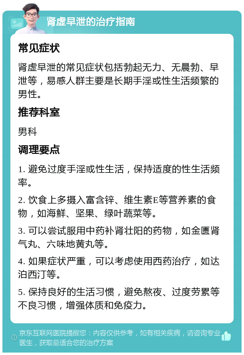 肾虚早泄的治疗指南 常见症状 肾虚早泄的常见症状包括勃起无力、无晨勃、早泄等，易感人群主要是长期手淫或性生活频繁的男性。 推荐科室 男科 调理要点 1. 避免过度手淫或性生活，保持适度的性生活频率。 2. 饮食上多摄入富含锌、维生素E等营养素的食物，如海鲜、坚果、绿叶蔬菜等。 3. 可以尝试服用中药补肾壮阳的药物，如金匮肾气丸、六味地黄丸等。 4. 如果症状严重，可以考虑使用西药治疗，如达泊西汀等。 5. 保持良好的生活习惯，避免熬夜、过度劳累等不良习惯，增强体质和免疫力。