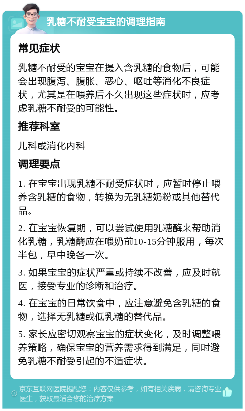 乳糖不耐受宝宝的调理指南 常见症状 乳糖不耐受的宝宝在摄入含乳糖的食物后，可能会出现腹泻、腹胀、恶心、呕吐等消化不良症状，尤其是在喂养后不久出现这些症状时，应考虑乳糖不耐受的可能性。 推荐科室 儿科或消化内科 调理要点 1. 在宝宝出现乳糖不耐受症状时，应暂时停止喂养含乳糖的食物，转换为无乳糖奶粉或其他替代品。 2. 在宝宝恢复期，可以尝试使用乳糖酶来帮助消化乳糖，乳糖酶应在喂奶前10-15分钟服用，每次半包，早中晚各一次。 3. 如果宝宝的症状严重或持续不改善，应及时就医，接受专业的诊断和治疗。 4. 在宝宝的日常饮食中，应注意避免含乳糖的食物，选择无乳糖或低乳糖的替代品。 5. 家长应密切观察宝宝的症状变化，及时调整喂养策略，确保宝宝的营养需求得到满足，同时避免乳糖不耐受引起的不适症状。