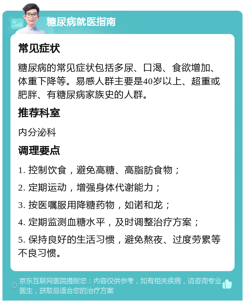 糖尿病就医指南 常见症状 糖尿病的常见症状包括多尿、口渴、食欲增加、体重下降等。易感人群主要是40岁以上、超重或肥胖、有糖尿病家族史的人群。 推荐科室 内分泌科 调理要点 1. 控制饮食，避免高糖、高脂肪食物； 2. 定期运动，增强身体代谢能力； 3. 按医嘱服用降糖药物，如诺和龙； 4. 定期监测血糖水平，及时调整治疗方案； 5. 保持良好的生活习惯，避免熬夜、过度劳累等不良习惯。