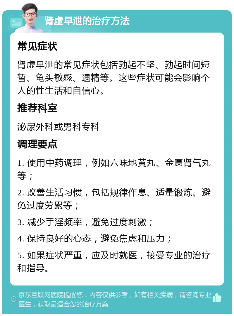 肾虚早泄的治疗方法 常见症状 肾虚早泄的常见症状包括勃起不坚、勃起时间短暂、龟头敏感、遗精等。这些症状可能会影响个人的性生活和自信心。 推荐科室 泌尿外科或男科专科 调理要点 1. 使用中药调理，例如六味地黄丸、金匮肾气丸等； 2. 改善生活习惯，包括规律作息、适量锻炼、避免过度劳累等； 3. 减少手淫频率，避免过度刺激； 4. 保持良好的心态，避免焦虑和压力； 5. 如果症状严重，应及时就医，接受专业的治疗和指导。