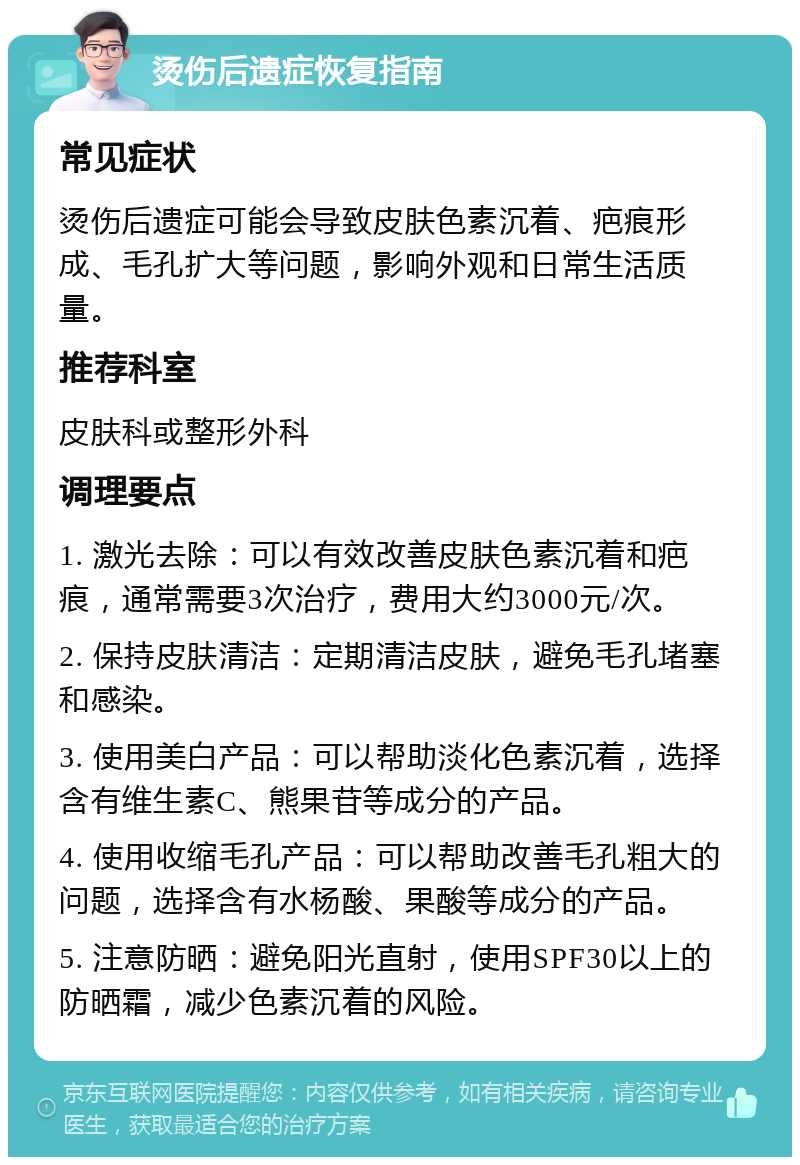 烫伤后遗症恢复指南 常见症状 烫伤后遗症可能会导致皮肤色素沉着、疤痕形成、毛孔扩大等问题，影响外观和日常生活质量。 推荐科室 皮肤科或整形外科 调理要点 1. 激光去除：可以有效改善皮肤色素沉着和疤痕，通常需要3次治疗，费用大约3000元/次。 2. 保持皮肤清洁：定期清洁皮肤，避免毛孔堵塞和感染。 3. 使用美白产品：可以帮助淡化色素沉着，选择含有维生素C、熊果苷等成分的产品。 4. 使用收缩毛孔产品：可以帮助改善毛孔粗大的问题，选择含有水杨酸、果酸等成分的产品。 5. 注意防晒：避免阳光直射，使用SPF30以上的防晒霜，减少色素沉着的风险。