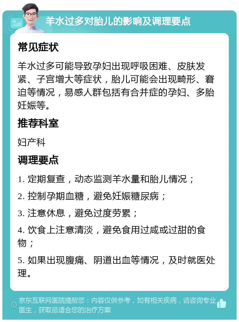 羊水过多对胎儿的影响及调理要点 常见症状 羊水过多可能导致孕妇出现呼吸困难、皮肤发紧、子宫增大等症状，胎儿可能会出现畸形、窘迫等情况，易感人群包括有合并症的孕妇、多胎妊娠等。 推荐科室 妇产科 调理要点 1. 定期复查，动态监测羊水量和胎儿情况； 2. 控制孕期血糖，避免妊娠糖尿病； 3. 注意休息，避免过度劳累； 4. 饮食上注意清淡，避免食用过咸或过甜的食物； 5. 如果出现腹痛、阴道出血等情况，及时就医处理。