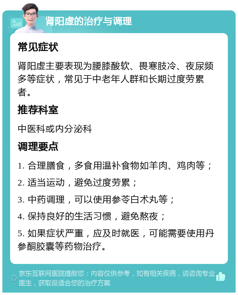 肾阳虚的治疗与调理 常见症状 肾阳虚主要表现为腰膝酸软、畏寒肢冷、夜尿频多等症状，常见于中老年人群和长期过度劳累者。 推荐科室 中医科或内分泌科 调理要点 1. 合理膳食，多食用温补食物如羊肉、鸡肉等； 2. 适当运动，避免过度劳累； 3. 中药调理，可以使用参苓白术丸等； 4. 保持良好的生活习惯，避免熬夜； 5. 如果症状严重，应及时就医，可能需要使用丹参酮胶囊等药物治疗。