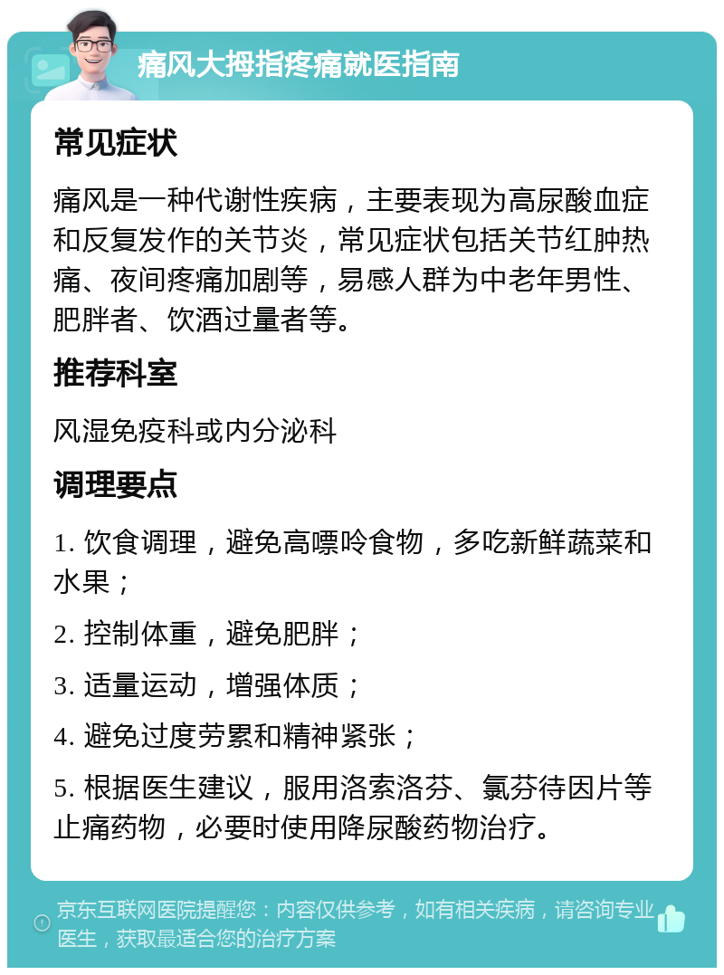 痛风大拇指疼痛就医指南 常见症状 痛风是一种代谢性疾病，主要表现为高尿酸血症和反复发作的关节炎，常见症状包括关节红肿热痛、夜间疼痛加剧等，易感人群为中老年男性、肥胖者、饮酒过量者等。 推荐科室 风湿免疫科或内分泌科 调理要点 1. 饮食调理，避免高嘌呤食物，多吃新鲜蔬菜和水果； 2. 控制体重，避免肥胖； 3. 适量运动，增强体质； 4. 避免过度劳累和精神紧张； 5. 根据医生建议，服用洛索洛芬、氯芬待因片等止痛药物，必要时使用降尿酸药物治疗。