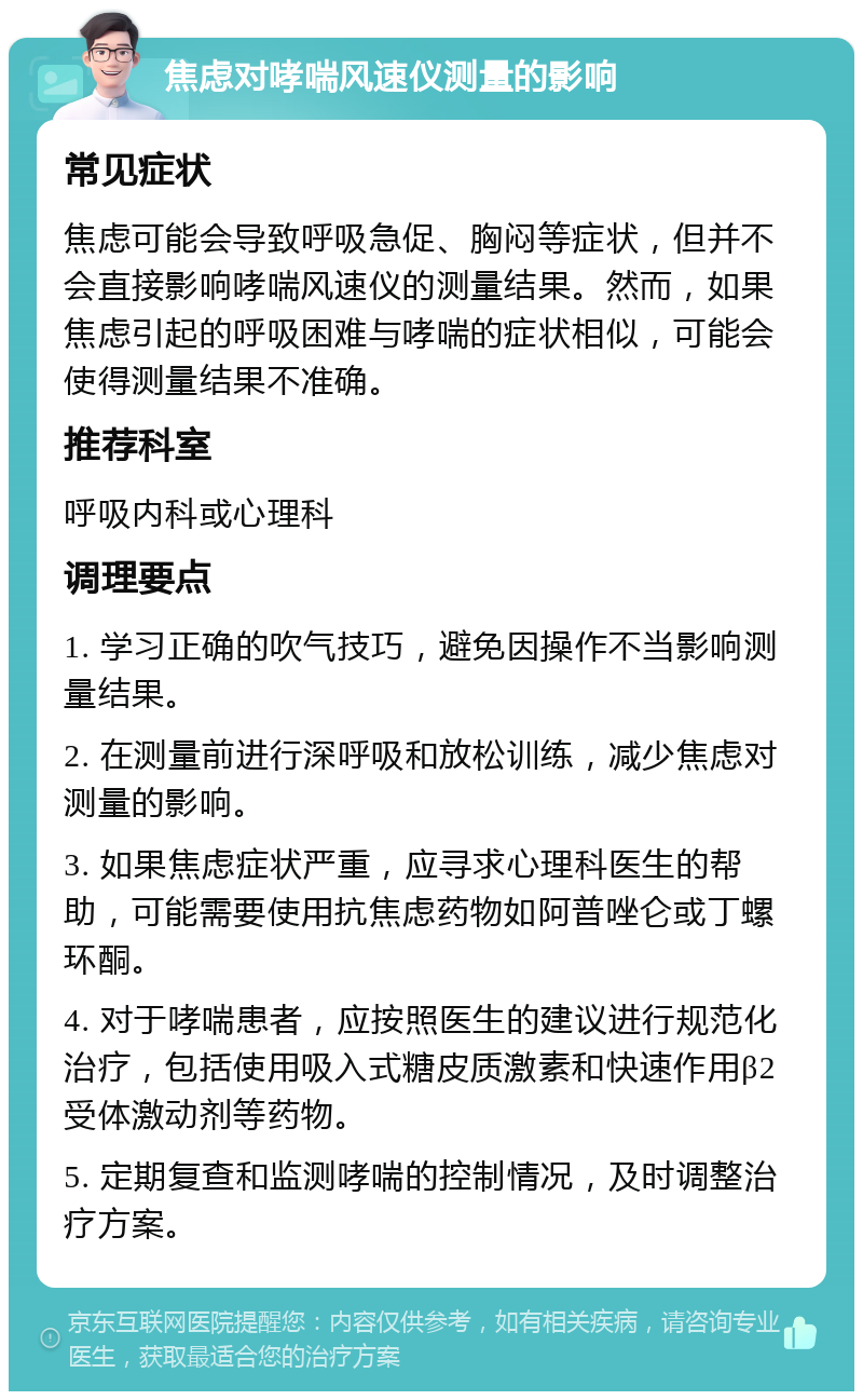 焦虑对哮喘风速仪测量的影响 常见症状 焦虑可能会导致呼吸急促、胸闷等症状，但并不会直接影响哮喘风速仪的测量结果。然而，如果焦虑引起的呼吸困难与哮喘的症状相似，可能会使得测量结果不准确。 推荐科室 呼吸内科或心理科 调理要点 1. 学习正确的吹气技巧，避免因操作不当影响测量结果。 2. 在测量前进行深呼吸和放松训练，减少焦虑对测量的影响。 3. 如果焦虑症状严重，应寻求心理科医生的帮助，可能需要使用抗焦虑药物如阿普唑仑或丁螺环酮。 4. 对于哮喘患者，应按照医生的建议进行规范化治疗，包括使用吸入式糖皮质激素和快速作用β2受体激动剂等药物。 5. 定期复查和监测哮喘的控制情况，及时调整治疗方案。