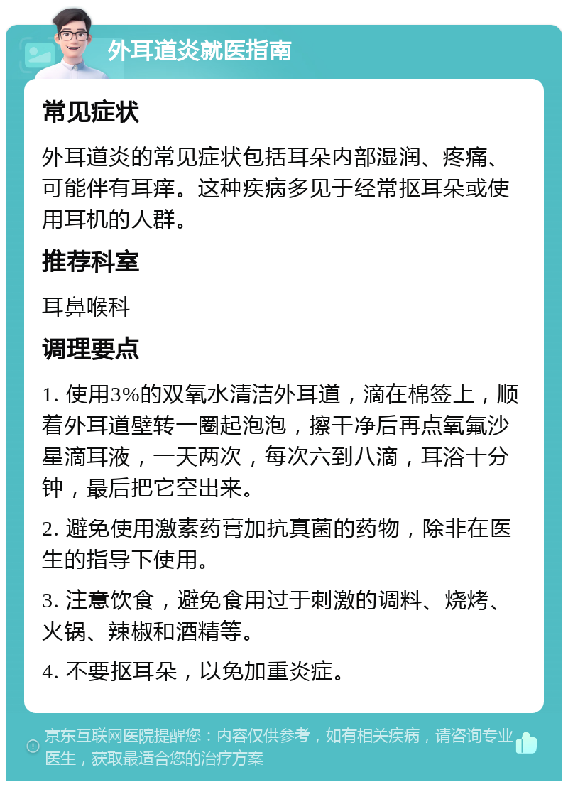 外耳道炎就医指南 常见症状 外耳道炎的常见症状包括耳朵内部湿润、疼痛、可能伴有耳痒。这种疾病多见于经常抠耳朵或使用耳机的人群。 推荐科室 耳鼻喉科 调理要点 1. 使用3%的双氧水清洁外耳道，滴在棉签上，顺着外耳道壁转一圈起泡泡，擦干净后再点氧氟沙星滴耳液，一天两次，每次六到八滴，耳浴十分钟，最后把它空出来。 2. 避免使用激素药膏加抗真菌的药物，除非在医生的指导下使用。 3. 注意饮食，避免食用过于刺激的调料、烧烤、火锅、辣椒和酒精等。 4. 不要抠耳朵，以免加重炎症。