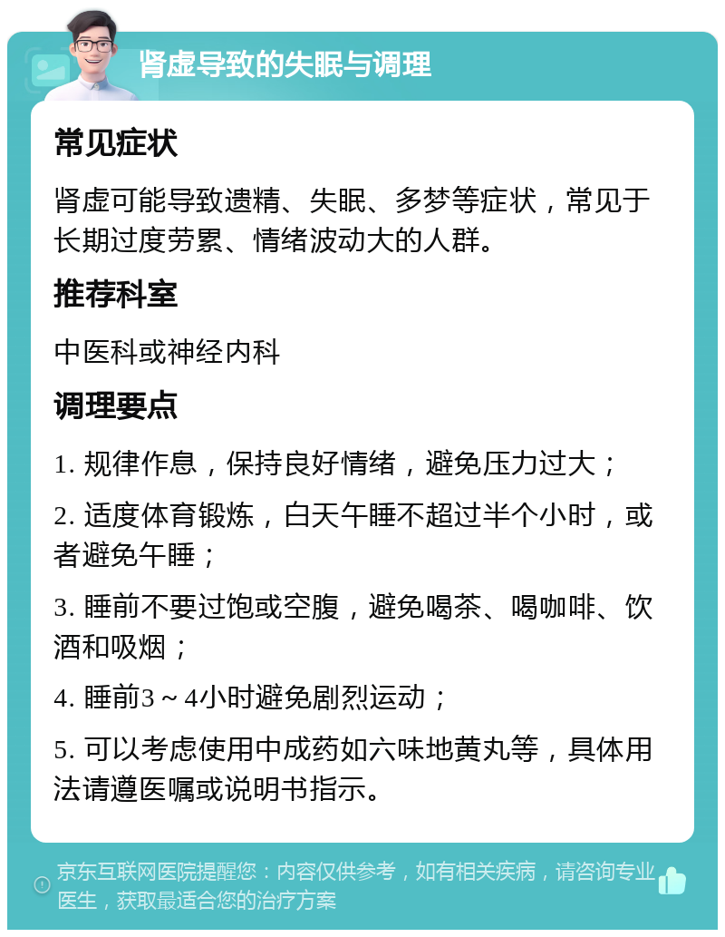 肾虚导致的失眠与调理 常见症状 肾虚可能导致遗精、失眠、多梦等症状，常见于长期过度劳累、情绪波动大的人群。 推荐科室 中医科或神经内科 调理要点 1. 规律作息，保持良好情绪，避免压力过大； 2. 适度体育锻炼，白天午睡不超过半个小时，或者避免午睡； 3. 睡前不要过饱或空腹，避免喝茶、喝咖啡、饮酒和吸烟； 4. 睡前3～4小时避免剧烈运动； 5. 可以考虑使用中成药如六味地黄丸等，具体用法请遵医嘱或说明书指示。