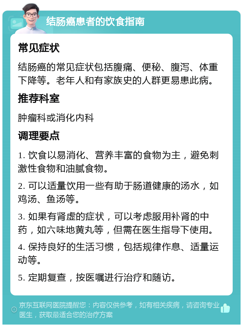 结肠癌患者的饮食指南 常见症状 结肠癌的常见症状包括腹痛、便秘、腹泻、体重下降等。老年人和有家族史的人群更易患此病。 推荐科室 肿瘤科或消化内科 调理要点 1. 饮食以易消化、营养丰富的食物为主，避免刺激性食物和油腻食物。 2. 可以适量饮用一些有助于肠道健康的汤水，如鸡汤、鱼汤等。 3. 如果有肾虚的症状，可以考虑服用补肾的中药，如六味地黄丸等，但需在医生指导下使用。 4. 保持良好的生活习惯，包括规律作息、适量运动等。 5. 定期复查，按医嘱进行治疗和随访。