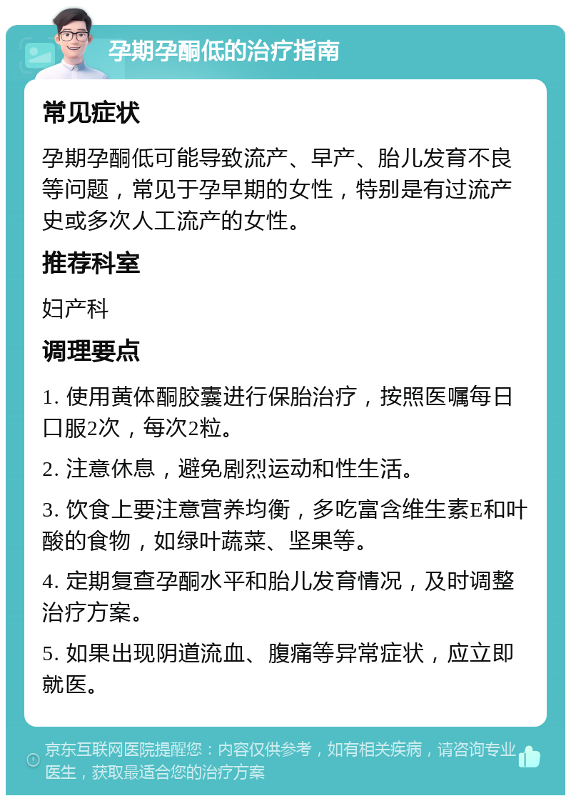 孕期孕酮低的治疗指南 常见症状 孕期孕酮低可能导致流产、早产、胎儿发育不良等问题，常见于孕早期的女性，特别是有过流产史或多次人工流产的女性。 推荐科室 妇产科 调理要点 1. 使用黄体酮胶囊进行保胎治疗，按照医嘱每日口服2次，每次2粒。 2. 注意休息，避免剧烈运动和性生活。 3. 饮食上要注意营养均衡，多吃富含维生素E和叶酸的食物，如绿叶蔬菜、坚果等。 4. 定期复查孕酮水平和胎儿发育情况，及时调整治疗方案。 5. 如果出现阴道流血、腹痛等异常症状，应立即就医。