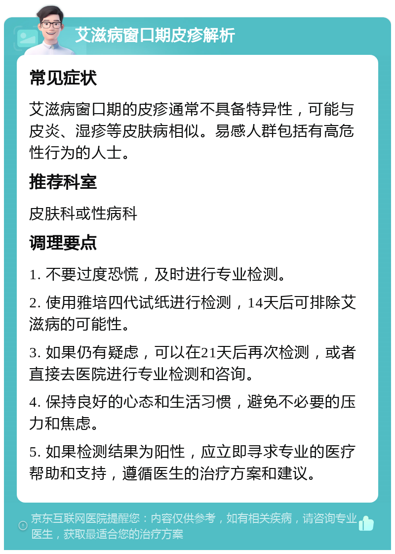 艾滋病窗口期皮疹解析 常见症状 艾滋病窗口期的皮疹通常不具备特异性，可能与皮炎、湿疹等皮肤病相似。易感人群包括有高危性行为的人士。 推荐科室 皮肤科或性病科 调理要点 1. 不要过度恐慌，及时进行专业检测。 2. 使用雅培四代试纸进行检测，14天后可排除艾滋病的可能性。 3. 如果仍有疑虑，可以在21天后再次检测，或者直接去医院进行专业检测和咨询。 4. 保持良好的心态和生活习惯，避免不必要的压力和焦虑。 5. 如果检测结果为阳性，应立即寻求专业的医疗帮助和支持，遵循医生的治疗方案和建议。