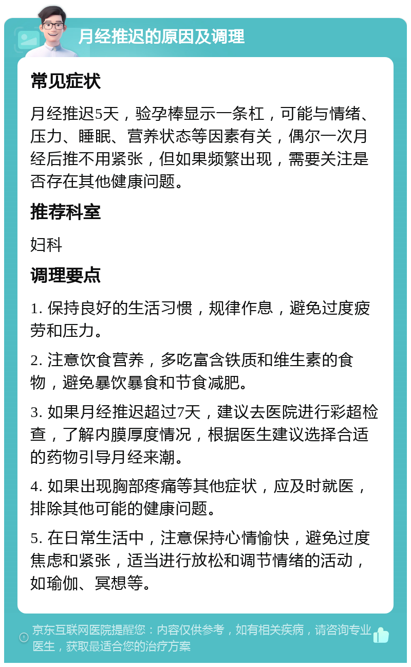 月经推迟的原因及调理 常见症状 月经推迟5天，验孕棒显示一条杠，可能与情绪、压力、睡眠、营养状态等因素有关，偶尔一次月经后推不用紧张，但如果频繁出现，需要关注是否存在其他健康问题。 推荐科室 妇科 调理要点 1. 保持良好的生活习惯，规律作息，避免过度疲劳和压力。 2. 注意饮食营养，多吃富含铁质和维生素的食物，避免暴饮暴食和节食减肥。 3. 如果月经推迟超过7天，建议去医院进行彩超检查，了解内膜厚度情况，根据医生建议选择合适的药物引导月经来潮。 4. 如果出现胸部疼痛等其他症状，应及时就医，排除其他可能的健康问题。 5. 在日常生活中，注意保持心情愉快，避免过度焦虑和紧张，适当进行放松和调节情绪的活动，如瑜伽、冥想等。