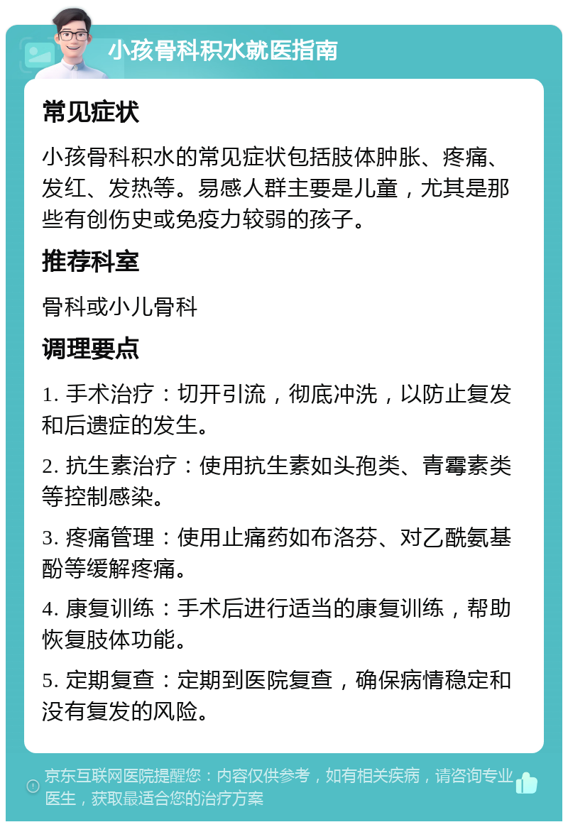 小孩骨科积水就医指南 常见症状 小孩骨科积水的常见症状包括肢体肿胀、疼痛、发红、发热等。易感人群主要是儿童，尤其是那些有创伤史或免疫力较弱的孩子。 推荐科室 骨科或小儿骨科 调理要点 1. 手术治疗：切开引流，彻底冲洗，以防止复发和后遗症的发生。 2. 抗生素治疗：使用抗生素如头孢类、青霉素类等控制感染。 3. 疼痛管理：使用止痛药如布洛芬、对乙酰氨基酚等缓解疼痛。 4. 康复训练：手术后进行适当的康复训练，帮助恢复肢体功能。 5. 定期复查：定期到医院复查，确保病情稳定和没有复发的风险。