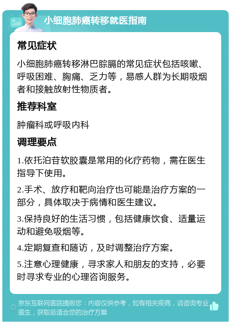 小细胞肺癌转移就医指南 常见症状 小细胞肺癌转移淋巴腙膈的常见症状包括咳嗽、呼吸困难、胸痛、乏力等，易感人群为长期吸烟者和接触放射性物质者。 推荐科室 肿瘤科或呼吸内科 调理要点 1.依托泊苷软胶囊是常用的化疗药物，需在医生指导下使用。 2.手术、放疗和靶向治疗也可能是治疗方案的一部分，具体取决于病情和医生建议。 3.保持良好的生活习惯，包括健康饮食、适量运动和避免吸烟等。 4.定期复查和随访，及时调整治疗方案。 5.注意心理健康，寻求家人和朋友的支持，必要时寻求专业的心理咨询服务。