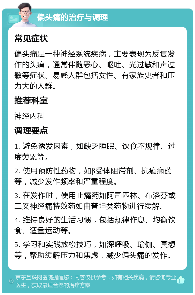 偏头痛的治疗与调理 常见症状 偏头痛是一种神经系统疾病，主要表现为反复发作的头痛，通常伴随恶心、呕吐、光过敏和声过敏等症状。易感人群包括女性、有家族史者和压力大的人群。 推荐科室 神经内科 调理要点 1. 避免诱发因素，如缺乏睡眠、饮食不规律、过度劳累等。 2. 使用预防性药物，如β受体阻滞剂、抗癫痫药等，减少发作频率和严重程度。 3. 在发作时，使用止痛药如阿司匹林、布洛芬或三叉神经痛特效药如曲普坦类药物进行缓解。 4. 维持良好的生活习惯，包括规律作息、均衡饮食、适量运动等。 5. 学习和实践放松技巧，如深呼吸、瑜伽、冥想等，帮助缓解压力和焦虑，减少偏头痛的发作。